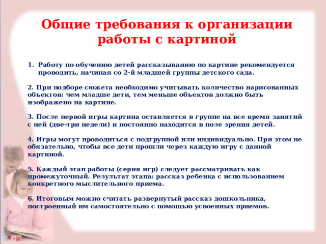 Общие требования к организации работы с картиной  Работу по обучению детей рассказыванию по картине рекомендуется проводить, начиная со 2-й младшей группы детского сада.  2. При подборе сюжета необходимо учитывать количество нарисованных объектов: чем младше дети, тем меньше объектов должно быть изображено на картине.  3. После первой игры картина оставляется в группе на все время занятий с ней (две-три недели) и постоянно находится в поле зрения детей.  4. Игры могут проводиться с подгруппой или индивидуально. При этом не обязательно, чтобы все дети прошли через каждую игру с данной картиной.  5. Каждый этап работы (серия игр) следует рассматривать как промежуточный. Результат этапа: рассказ ребенка с использованием конкретного мыслительного приема.  6. Итоговым можно считать развернутый рассказ дошкольника, построенный им самостоятельно с помощью усвоенных приемов. 