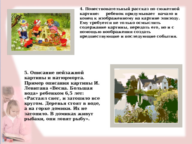 4. Повествовательный рассказ по сюжетной картине: ребенок придумывает начало и конец к изображенному на картине эпизоду. Ему требуется не только осмыслить содержание картины, передать его, но и с помощью воображения создать предшествующие и последующие события.   5. Описание пейзажной картины и натюрморта.  Пример описания картины И. Левитана «Весна. Большая вода» ребенком 6,5 лет: «Растаял снег, и затопило все кругом. Деревья стоят в воде, а на горке домики. Их не затопило. В домиках живут рыбаки, они ловят рыбу». 