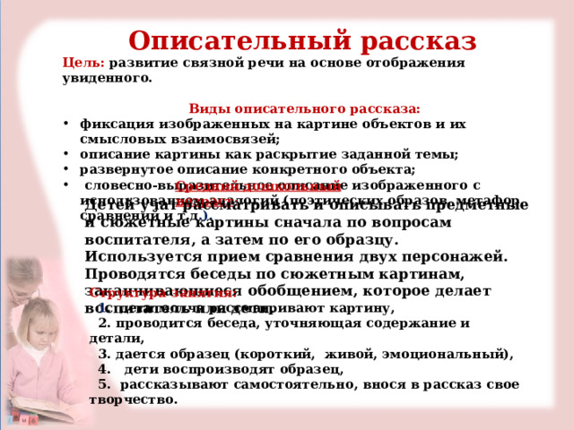 Описательный рассказ Цель:  развитие связной речи на основе отображения увиденного. Виды описательного рассказа: фиксация изображенных на картине объектов и их смысловых взаимосвязей; описание картины как раскрытие заданной темы; развернутое описание конкретного объекта;  словесно-выразительное описание изображенного с использованием аналогий (поэтических образов, метафор, сравнений и т.д .).  Средний дошкольный возраст : Детей учат рассматривать и описывать предметные и сюжетные картины сначала по вопросам воспитателя, а затем по его образцу. Используется прием сравнения двух персонажей. Проводятся беседы по сюжетным картинам, заканчивающиеся обобщением, которое делает воспитатель или дети.   Структура занятия:  1 . дети молча рассматривают картину,  2. проводится беседа, уточняющая содержание и детали,  3. дается образец (короткий, живой, эмоциональный),  4. дети воспроизводят образец,  5. рассказывают самостоятельно, внося в рассказ свое творчество. 