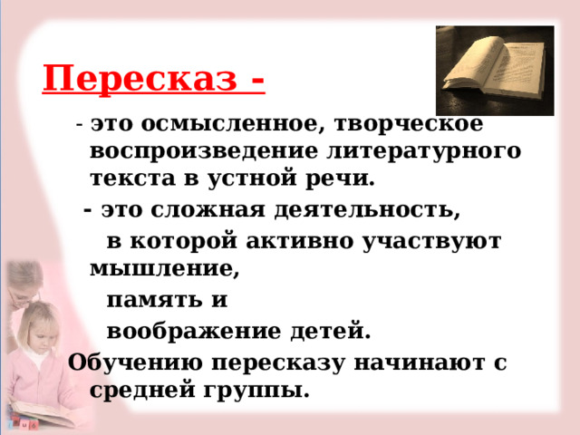Пересказ -  - это осмысленное, творческое воспроизведение литературного текста в устной речи.  - это сложная деятельность,  в которой активно участвуют мышление,  память и  воображение детей. Обучению пересказу начинают с средней группы. 