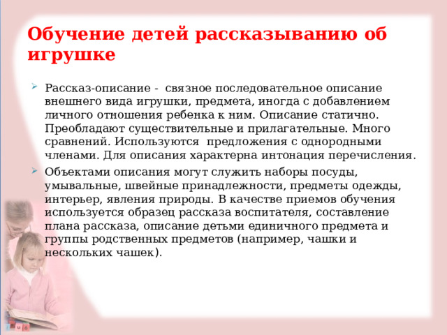  Обучение детей рассказыванию об игрушке Рассказ-описание - связное последовательное описание внешнего вида игрушки, предмета, иногда с добавлением личного отношения ребенка к ним. Описание статично. Преобладают существительные и прилагательные. Много сравнений. Используются предложения с однородными членами. Для описания характерна интонация перечисления. Объектами описания могут служить наборы посуды, умывальные, швейные принадлежности, предметы одежды, интерьер, явления природы. В качестве приемов обучения используется образец рассказа воспитателя, составление плана рассказа, описание детьми единичного предмета и группы родственных предметов (например, чашки и нескольких чашек ). 