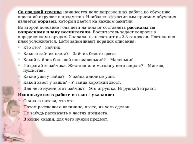  Со средней группы  начинается целенаправленная работа по обучению описаний игрушек и предметов. Наиболее эффективным приемом обучения является образец , который дается на каждом занятии. Во второй половине года дети начинают составлять рассказы по вопросному плану воспитателя. Воспитатель задает вопросы в определенном порядке.  Сначала план состоит из 2-3 вопросов. Постепенно план усложняется. Дети запоминают порядок описания: Кто это? – Зайчик. Какого зайчик цвета? – Зайчик белого цвета. Какой зайчик большой или маленький? – Маленький. Потрогайте зайчика. Жесткая или мягкая у него шерсть? – Мягкая, пушистая. Какие уши у зайца? – У зайца длинные уши. Какой хвост у зайца? – У зайца короткий хвост. Для чего нужен этот зайчик? – Это игрушка. Игрушкой играют. Используется в работе и план – указание: Сначала назови, что это. Потом расскажи о величине, цвете, из чего сделан. Не забудь рассказать о частях предмета. В конце скажи, для чего нужен предмет.   