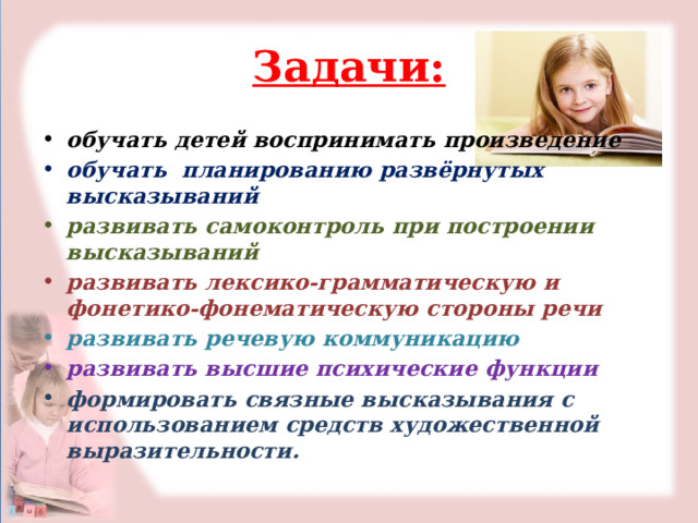 Задачи: обучать детей воспринимать произведение обучать планированию развёрнутых высказываний развивать самоконтроль при построении высказываний развивать лексико-грамматическую и фонетико-фонематическую стороны речи развивать речевую коммуникацию развивать высшие психические функции формировать связные высказывания с использованием средств художественной выразительности. 