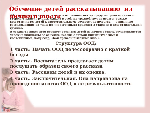 Обучение детей рассказыванию из личного опыта Обучение рассказыванию на темы из личного опыта предусмотрено начиная со второй младшей группы. Однако в этой и в средней группе педагог только подготавливает детей к самостоятельному речевому творчеству, — занятия по рассказыванию на темы из личного опыта проводят в старшей и подготовительной группах. В среднем дошкольном возрасте рассказы детей из личного опыта осуществляется через индивидуальное общение, беседы с детьми (индивидуальные и коллективные, например, «Как провели выходные дни»). Структура ООД: 1 часть: Начать ООД целесообразно с краткой беседы 2 часть:. Воспитатель предлагает детям послушать образец своего рассказа 3 часть: Рассказы детей и их оценка. 4 часть. Заключительная. Она направлена на проведение итогов ООД и её результативности 