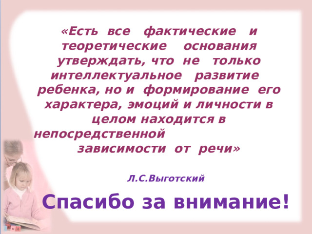 «Есть все фактические и теоретические основания утверждать, что не только интеллектуальное развитие ребенка, но и формирование его характера, эмоций и личности в целом находится в непосредственной зависимости от речи»        Л.С.Выготский Спасибо за внимание! 
