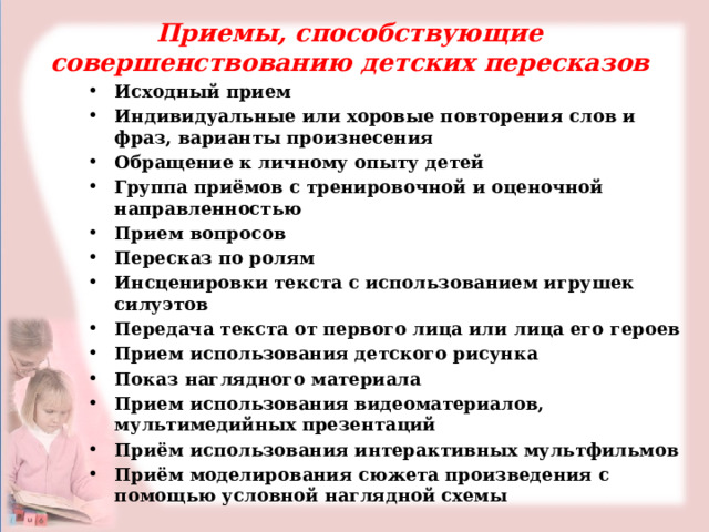 Приемы, способствующие совершенствованию детских пересказов Исходный прием Индивидуальные или хоровые повторения слов и фраз, варианты произнесения Обращение к личному опыту детей Группа приёмов с тренировочной и оценочной направленностью Прием вопросов Пересказ по ролям Инсценировки текста с использованием игрушек силуэтов Передача текста от первого лица или лица его героев Прием использования детского рисунка Показ наглядного материала Прием использования видеоматериалов, мультимедийных презентаций Приём использования интерактивных мультфильмов Приём моделирования сюжета произведения с помощью условной наглядной схемы  