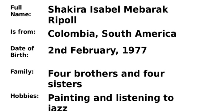 Full Name:  Shakira Isabel Mebarak Ripoll Is from: Date of Birth:  Colombia, South America Family: 2nd February, 1977   Four brothers and four sisters Hobbies: She can:  Painting and listening to jazz  Speak five languages, dance, sing 