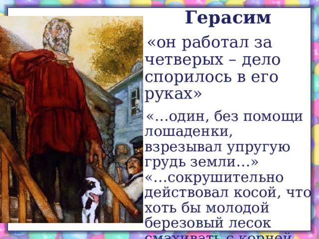 Герасим «он работал за четверых – дело спорилось в его руках» «…один, без помощи лошаденки, взрезывал упругую грудь земли…»  «…сокрушительно действовал косой, что хоть бы молодой березовый лесок смахивать с корней долой…» 