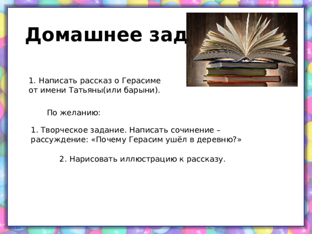 Домашнее задание 1. Написать рассказ о Герасиме от имени Татьяны(или барыни). По желанию: 1. Творческое задание. Написать сочинение –рассуждение: «Почему Герасим ушёл в деревню?» 2. Нарисовать иллюстрацию к рассказу. 