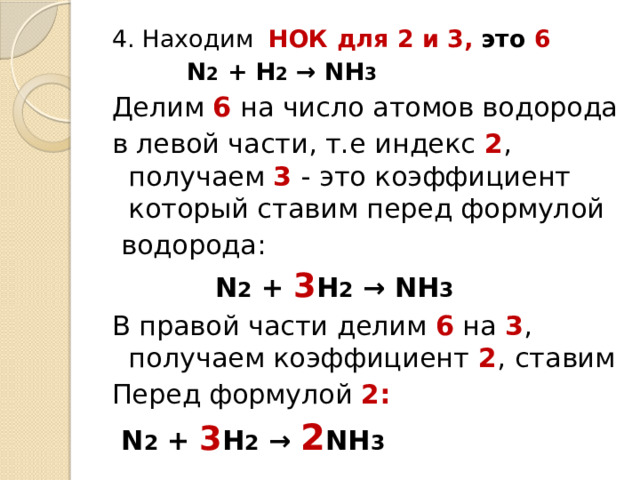 4. Находим НОК для 2 и 3, это 6   N 2 + H 2 → NH 3 Делим 6 на число атомов водорода в левой части, т.е индекс 2 , получаем 3 - это коэффициент который ставим перед формулой  водорода:   N 2 + 3 H 2 → NH 3 В правой части делим 6 на 3 , получаем коэффициент 2 ,  ставим Перед формулой 2:  N 2 + 3 H 2 → 2 NH 3 