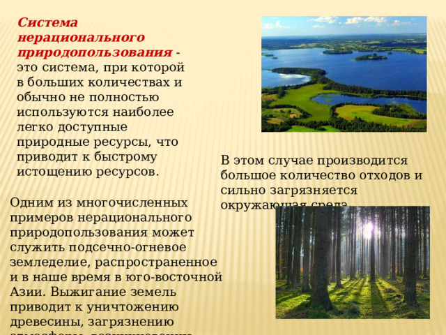 Система нерационального природопользования - это система, при которой в больших количествах и обычно не полностью используются наиболее легко доступные природные ресурсы, что приводит к быстрому истощению ресурсов. В этом случае производится большое количество отходов и сильно загрязняется окружающая среда. Одним из многочисленных примеров нерационального природопользования может служить подсечно-огневое земледелие, распространенное и в наше время в юго-восточной Азии. Выжигание земель приводит к уничтожению древесины, загрязнению атмосферы, возникновению плохо контролируемых пожаров и т.д. 