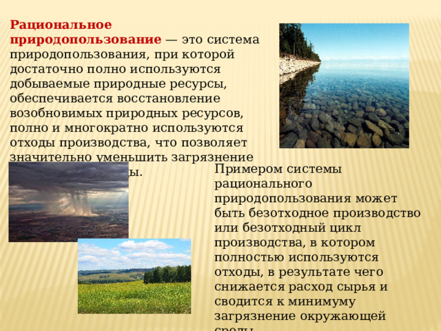 Рациональное природопользование  — это система природопользования, при которой достаточно полно используются добываемые природные ресурсы, обеспечивается восстановление возобновимых природных ресурсов, полно и многократно используются отходы производства, что позволяет значительно уменьшить загрязнение окружающей среды. Примером системы рационального природопользования может быть безотходное производство или безотходный цикл производства, в котором полностью используются отходы, в результате чего снижается расход сырья и сводится к минимуму загрязнение окружающей среды 