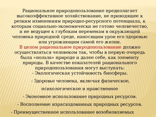 Рациональное природопользование предполагает высокоэффективное хозяйствование, не приводящее к резким изменениям природно-ресурсного потенциала, к которым социально-экономически не готово человечество, и не ведущее к глубоким переменам в окружающей человека природной среде, наносящим урон его здоровью или угрожающим самой его жизни. В целом рациональное природопользование должно осуществляться человеком так, чтобы в первую очередь была «польза» природе и далее себе, как элементу природы. В качестве показателей рационального природопользования могут выступать: - Экологическая устойчивость биосферы.  - Здоровье человека, включая физическое, психологическое и нравственное  - Экономное использование природных ресурсов. - Восполнение израсходованных природных ресурсов. - Преимущественное использование возобновляемых природных ресурсов. 