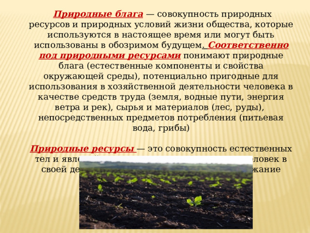  Природные блага  — совокупность природных ресурсов и природных условий жизни общества, которые используются в настоящее время или могут быть использованы в обозримом будущем . Соответственно под природными ресурсами понимают природные блага (естественные компоненты и свойства окружающей среды), потенциально пригодные для использования в хозяйственной деятельности человека в качестве средств труда (земля, водные пути, энергия ветра и рек), сырья и материалов (лес, руды), непосредственных предметов потребления (питьевая вода, грибы) Природные ресурсы — это совокупность естественных тел и явлений природы, которые использует человек в своей деятельности, направленной на поддержание своего существования. 