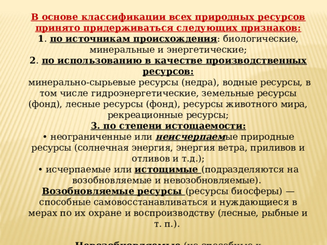 В основе классификации всех природных ресурсов принято придерживаться следующих признаков: 1 . по источникам происхождения : биологические, минеральные и энергетические; 2 . по использованию в качестве производственных ресурсов:  минерально-сырьевые ресурсы (недра), водные ресурсы, в том числе гидроэнергетические, земельные ресурсы (фонд), лесные ресурсы (фонд), ресурсы животного мира, рекреационные ресурсы; 3. по степени истощаемости: • неограниченные или неисчерпаем ые природные ресурсы (солнечная энергия, энергия ветра, приливов и отливов и т.д.); • исчерпаемые или истощимые (подразделяются на возобновляемые и невозобновляемые). Возобновляемые ресурсы (ресурсы биосферы) — способные самовосстанавливаться и нуждающиеся в мерах по их охране и воспроизводству (лесные, рыбные и т. п.). Невозобновляемые (не способные к самовосстановлению) — ресурсы, не воспроизводимые естественным путем в приемлемый промежуток времени за счет круговорота веществ в биосфере (руды металлов, нефть, уголь и т. п). 