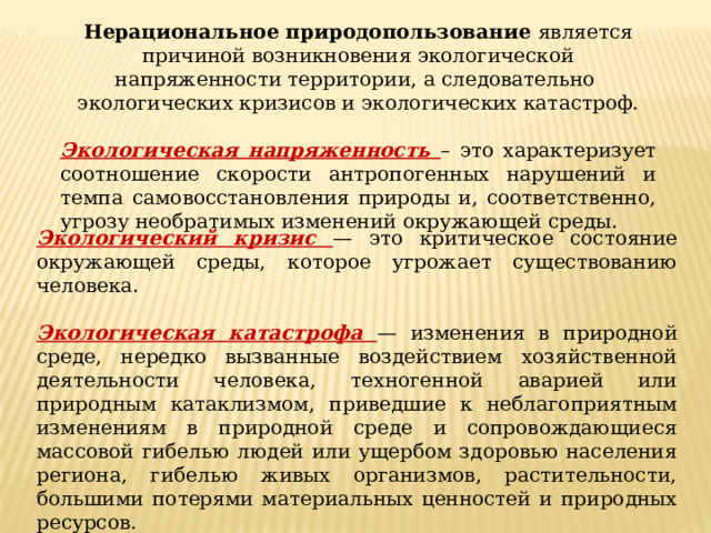 Нерациональное природопользование является причиной возникновения экологической напряженности территории, а следовательно экологических кризисов и экологических катастроф. Экологическая напряженность – это характеризует соотношение скорости антропогенных нарушений и темпа самовосстановления природы и, соответственно, угрозу необратимых изменений окружающей среды. Экологический кризис — это критическое состояние окружающей среды, которое угрожает существованию человека.  Экологическая катастрофа — изменения в природной среде, нередко вызванные воздействием хозяйственной деятельности человека, техногенной аварией или природным катаклизмом, приведшие к неблагоприятным изменениям в природной среде и сопровождающиеся массовой гибелью людей или ущербом здоровью населения региона, гибелью живых организмов, растительности, большими потерями материальных ценностей и природных ресурсов. 