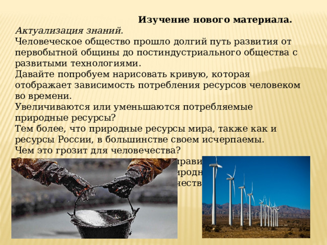  Изучение нового материала. Актуализация знаний. Человеческое общество прошло долгий путь развития от первобытной общины до постиндустриального общества с развитыми технологиями. Давайте попробуем нарисовать кривую, которая отображает зависимость потребления ресурсов человеком во времени. Увеличиваются или уменьшаются потребляемые природные ресурсы? Тем более, что природные ресурсы мира, также как и ресурсы России, в большинстве своем исчерпаемы. Чем это грозит для человечества? Сегодня на уроке мы поговорим правильном, рациональном использовании природных ресурсов, и как общество старается улучшить качество жизни настоящего и будущего поколения. 