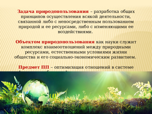 Задача природопользования – разработка общих принципов осуществления всякой деятельности, связанной либо с непосредственным пользованием природой и ее ресурсами, либо с изменяющими ее воздействиями. Объектом природопользования как науки служит комплекс взаимоотношений между природными ресурсами, естественными условиями жизни общества и его социально-экономическим развитием. Предмет ПП – оптимизация отношений в системе 