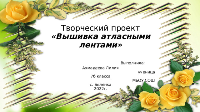 Творческий проект  «Вышивка атласными  лентами»      Выполнила: Ахмадеева Лилия     ученица 7б класса  МБОУ СОШ с. Белянка  2022г. 