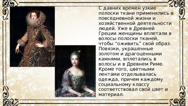 С давних времен узкие полоски ткани применялись в повседневной жизни и хозяйственной деятельности людей. Уже в Древней Греции женщины вплетали в волосы полоски тканей, чтобы “оживить” свой образ.  Повязки, украшенные золотом и драгоценными камнями, вплетались в волосы и в Древнем Риме. Кроме того, цветными лентами отделывалась  одежда, причем каждому социальному классу соответствовал свой цвет и материал. 