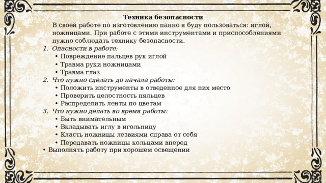  Техника безопасности В своей работе по изготовлению панно я буду пользоваться: иглой, ножницами. При работе с этими инструментами и приспособлениями нужно соблюдать технику безопасности. Опасности в работе: • Повреждение пальцев рук иглой • Травма руки ножницами • Травма глаз Что нужно сделать до начала работы: • Положить инструменты в отведенное для них место • Проверить целостность пяльцев • Распределить ленты по цветам   Что нужно делать во время работы: • Быть внимательным • Вкладывать иглу в игольницу • Класть ножницы лезвиями справа от себя • Передавать ножницы кольцами вперед • Выполнять работу при хорошем освещении   