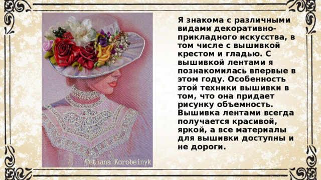 Я знакома с различными видами декоративно-прикладного искусства, в том числе с вышивкой крестом и гладью. С вышивкой лентами я познакомилась впервые в этом году. Особенность этой техники вышивки в том, что она придает рисунку объемность. Вышивка лентами всегда получается красивой, яркой, а все материалы для вышивки доступны и не дороги.   