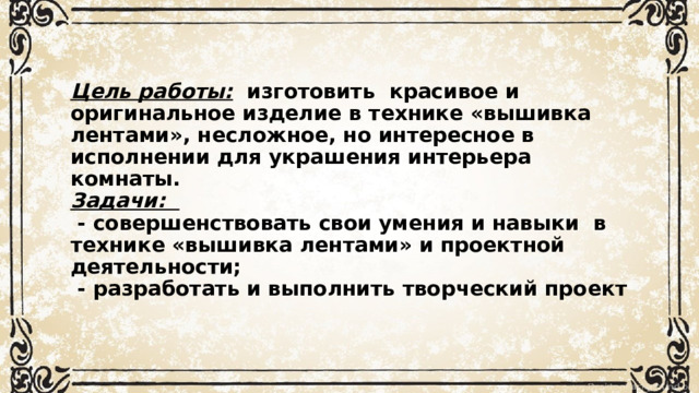 Цель работы:   изготовить  красивое и оригинальное изделие в технике «вышивка лентами», несложное, но интересное в исполнении для украшения интерьера комнаты.  Задачи:     - совершенствовать свои умения и навыки  в технике «вышивка лентами» и проектной деятельности;   - разработать и выполнить творческий проект 