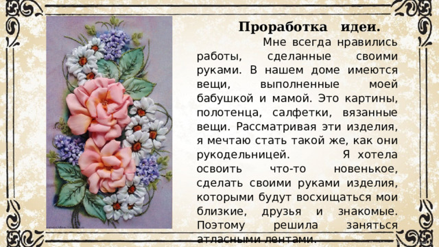 Проработка  идеи.  Мне всегда нравились работы, сделанные своими руками. В нашем доме имеются вещи, выполненные моей бабушкой и мамой. Это картины, полотенца, салфетки, вязанные вещи. Рассматривая эти изделия, я мечтаю стать такой же, как они рукодельницей. Я хотела освоить что-то новенькое, сделать своими руками изделия, которыми будут восхищаться мои близкие, друзья и знакомые. Поэтому решила заняться атласными лентами. 