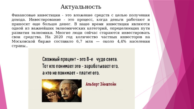 Актуальность Финансовые инвестиции - это вложение средств с целью получения дохода. Инвестирование - это процесс, когда деньги работают и приносят еще больше денег. В наше время инвестиции являются одной из важнейших экономических категорий, определяющих пути развития экономики. Многие люди сейчас стараются инвестировать свои средства. На 2020 год количество частных инвесторов на Московской бирже составило 6,7 млн — около 4,4% населения страны.. 