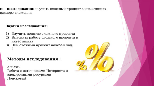 Цель исследования: изучить сложный процент в инвестициях на примере вложения Задачи исследования:  Изучить понятие сложного процента Выяснить работу сложного процента в инвестициях Чем сложный процент полезен подростку ? Методы исследования :  Анализ Работа с источниками Интернета и электронными ресурсами Поисковый 