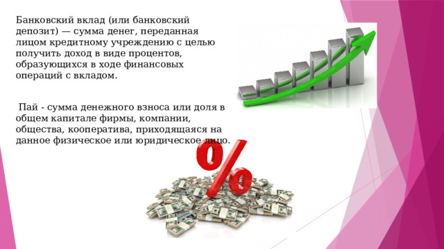 Банковский вклад (или банковский депозит) — сумма денег, переданная лицом кредитному учреждению с целью получить доход в виде процентов, образующихся в ходе финансовых операций с вкладом.  Пай - сумма денежного взноса или доля в общем капитале фирмы, компании, общества, кооператива, приходящаяся на данное физическое или юридическое лицо. 