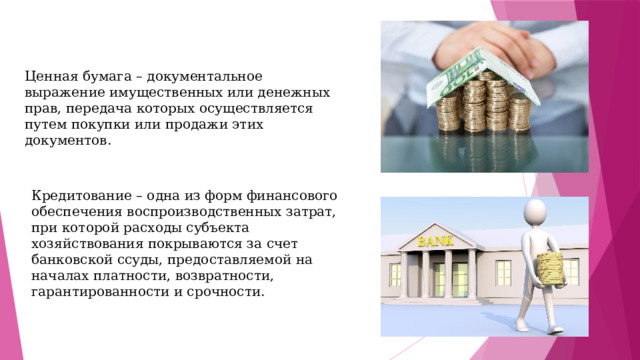 Ценная бумага – документальное выражение имущественных или денежных прав, передача которых осуществляется путем покупки или продажи этих документов. Кредитование – одна из форм финансового обеспечения воспроизводственных затрат, при которой расходы субъекта хозяйствования покрываются за счет банковской ссуды, предоставляемой на началах платности, возвратности, гарантированности и срочности. 