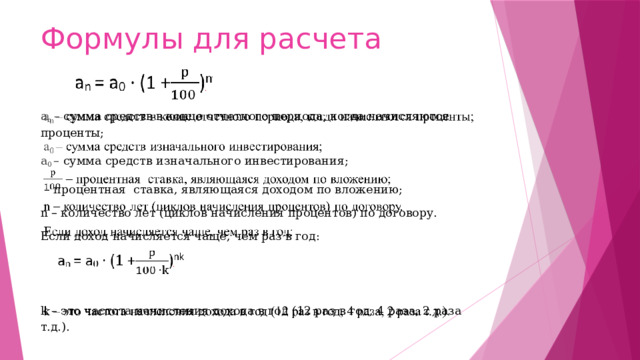 Формулы для расчета а n – сумма средств в конце отчетного периода, когда начисляются проценты;   а 0 – сумма средств изначального инвестирования;  –  процентная ставка, являющаяся доходом по вложению; n – количество лет (циклов начисления процентов) по договору. Если доход начисляется чаще, чем раз в год:   k – это частота начисления дохода в год (12 раз в год, 4 раза, 2 раза т.д.).  