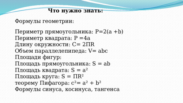 Что нужно знать:   Формулы геометрии:   Периметр прямоугольника: Р=2(а +b) Периметр квадрата: Р =4а Длину окружности: С= 2ПR Объем параллелепипеда: V= abc Площади фигур: Площадь прямоугольника: S = ab Площадь квадрата: S = а ² Площадь круга: S = ПR ² теорему Пифагора: c ² = a ² + b ² Формулы синуса, косинуса, тангенса 