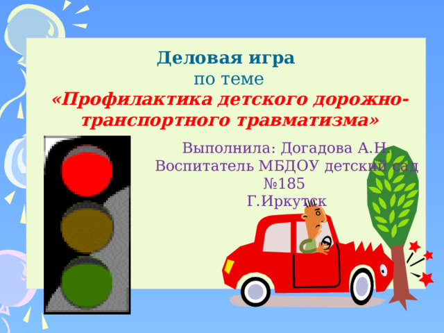   Деловая игра по теме «Профилактика детского дорожно-транспортного травматизма»   Выполнила: Догадова А.Н. Воспитатель МБДОУ детский сад №185 Г.Иркутск 