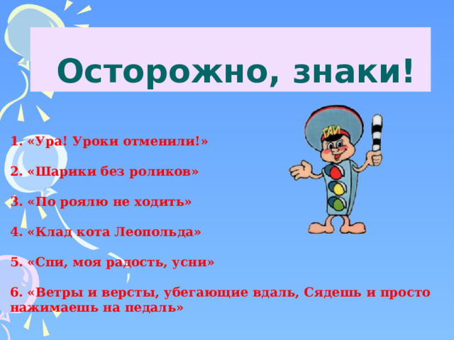  Осторожно, знаки! 1. «Ура! Уроки отменили!»   2. «Шарики без роликов»   3. «По роялю не ходить»   4. «Клад кота Леопольда»   5. «Спи, моя радость, усни»   6. «Ветры и версты, убегающие вдаль, Сядешь и просто нажимаешь на педаль» 