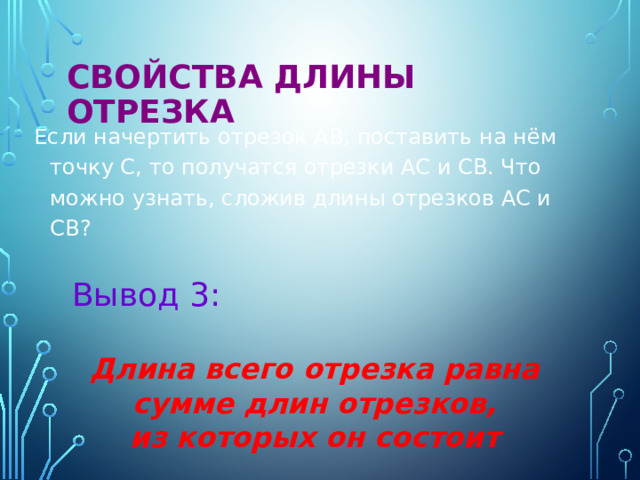 Свойства длины отрезка  Если начертить отрезок АВ, поставить на нём точку С, то получатся отрезки АС и СВ. Что можно узнать, сложив длины отрезков АС и СВ? Вывод 3: Длина всего отрезка равна сумме длин отрезков, из которых он состоит  
