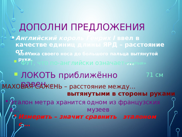 Дополни предложения Английский король Генрих I ввел в качестве единиц длины ЯРД – расстояние от … кончика своего носа до большого пальца вытянутой руки. ФУТ, что по-английски означает … «ступня» ЛОКОТЬ приближённо равен … 71 см  МАХОВАЯ САЖЕНЬ – расстояние между… вытянутыми в стороны руками Эталон метра хранится в… одном из французских музеев Измерить – значит сравнить с … эталоном 