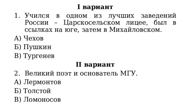 I вариант Учился в одном из лучших заведений России – Царскосельском лицее, был в ссылках на юге, затем в Михайловском. А) Чехов Б) Пушкин В) Тургенев II вариант Великий поэт и основатель МГУ. А) Лермонтов Б) Толстой В) Ломоносов 