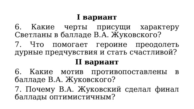 I вариант 6. Какие черты присущи характеру Светланы в балладе В.А. Жуковского? 7. Что помогает героине преодолеть дурные предчувствия и стать счастливой? II вариант 6. Какие мотив противопоставлены в балладе В.А. Жуковского? 7. Почему В.А. Жуковский сделал финал баллады оптимистичным? 