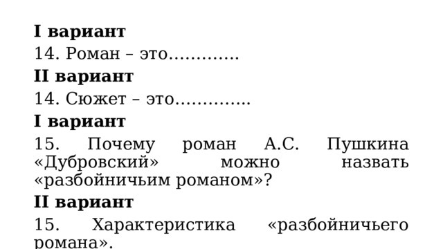 I вариант 14. Роман – это…………. II вариант 14. Сюжет – это………….. I вариант 15. Почему роман А.С. Пушкина «Дубровский» можно назвать «разбойничьим романом»? II вариант 15. Характеристика «разбойничьего романа». 