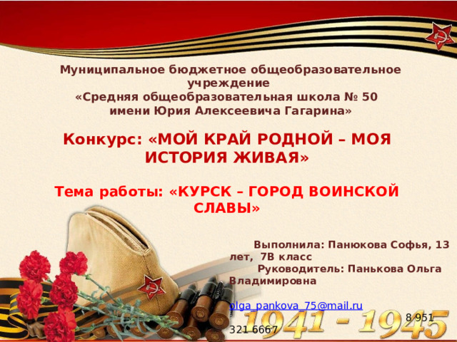 Муниципальное бюджетное общеобразовательное учреждение «Средняя общеобразовательная школа № 50 имени Юрия Алексеевича Гагарина» Конкурс: «МОЙ КРАЙ РОДНОЙ – МОЯ ИСТОРИЯ ЖИВАЯ»  Тема работы: « КУРСК – ГОРОД ВОИНСКОЙ СЛАВЫ»  Выполнила: Панюкова Софья, 13 лет, 7В класс  Руководитель : Панькова Ольга Владимировна  olga_pankova_75@mail.ru  8 951 321 6667 