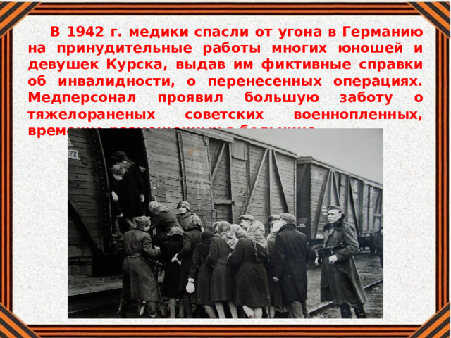 В 1942 г. медики спасли от угона в Германию на принудительные работы многих юношей и девушек Курска, выдав им фиктивные справки об инвалидности, о перенесенных операциях. Медперсонал проявил большую заботу о тяжелораненых советских военнопленных, временно размещенных в больнице 