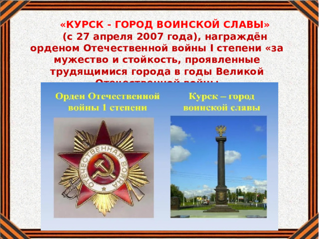 «КУРСК - ГОРОД ВОИНСКОЙ СЛАВЫ» (с 27 апреля 2007 года), награждён орденом Отечественной войны I степени «за мужество и стойкость, проявленные трудящимися города в годы Великой Отечественной войны 