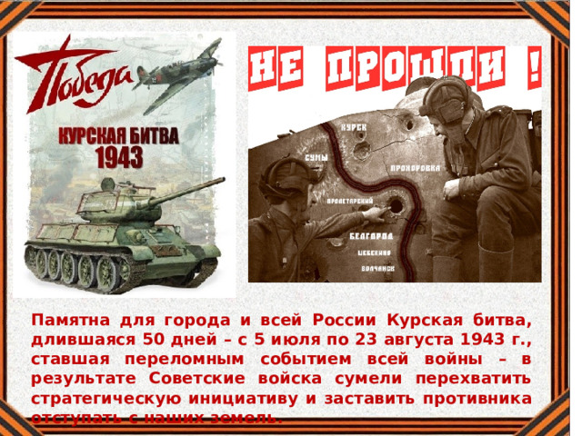 Памятна для города и всей России Курская битва, длившаяся 50 дней – с 5 июля по 23 августа 1943 г., ставшая переломным событием всей войны – в результате Советские войска сумели перехватить стратегическую инициативу и заставить противника отступать с наших земель. 