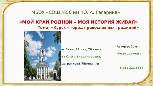 МБОУ «СОШ №50 им. Ю. А. Гагарина»  «МОЙ КРАЙ РОДНОЙ – МОЯ ИСТОРИЯ ЖИВАЯ»  Тема: «Курск – город православных традиций»     Автор работы: Прокопов Аким, 13 лет, 7В класс  Руководитель: Панькова Ольга Владимировна,  olga_pankova_75@mail.ru  8 951 321 6667    