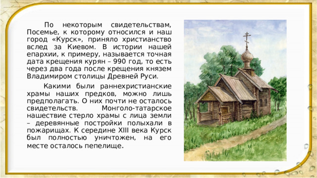  По некоторым свидетельствам, Посемье, к которому относился и наш город «Курск», приняло христианство вслед за Киевом. В истории нашей епархии, к примеру, называется точная дата крещения курян – 990 год, то есть через два года после крещения князем Владимиром столицы Древней Руси.  Какими были раннехристианские храмы наших предков, можно лишь предполагать. О них почти не осталось свидетельств. Монголо-татарское нашествие стерло храмы с лица земли – деревянные постройки полыхали в пожарищах. К середине XIII века Курск был полностью уничтожен, на его месте осталось пепелище . 