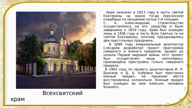  Храм заложен в 1813 году в честь святой Екатерины на новом тогда Херсонском кладбище по прошению купца 2-й гильдии С. А. Александрова, строительство осуществлялось на его средства и было завершено к 1819 году. Храм был освящён лишь в 1836 году в честь Всех Святых (а не святой Екатерины), поэтому праздновались два престольных праздника.  В 1899 году епархиальный архитектор Слесарёв разработал проект пристройки северного и южного приделов, однако до начала Первой мировой войны этот проект был осуществлён лишь наполовину: произведена пристройка только северного придела.  В 1992 году по проекту архитекторов И. Л. Брагина и Д. А. Кубрина был пристроен южный придел, на прежнем месте восстановлена колокольня. Южный придел был освящен во имя Алексия, человека Божиего. .  Всехсвятский храм 
