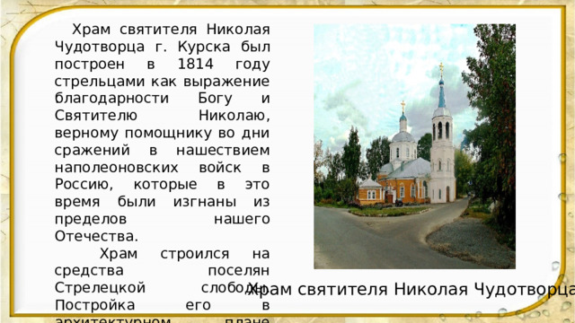  Храм святителя Николая Чудотворца г. Курска был построен в 1814 году стрельцами как выражение благодарности Богу и Святителю Николаю, верному помощнику во дни сражений в нашествием наполеоновских войск в Россию, которые в это время были изгнаны из пределов нашего Отечества.  Храм строился на средства поселян Стрелецкой слободы. Постройка его в архитектурном плане нецелостная, приделы в честь святителя Тихона - епископа Воронежского и прп. Косиана Римлянина построены несколько позже. Это видится по самому внутреннему архитектурному строению.  . Храм святителя Николая Чудотворца 