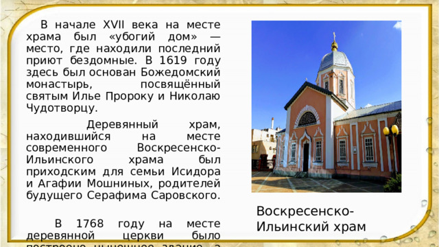  В начале XVII века на месте храма был «убогий дом» — место, где находили последний приют бездомные. В 1619 году здесь был основан Божедомский монастырь, посвящённый святым Илье Пророку и Николаю Чудотворцу.  Деревянный храм, находившийся на месте современного Воскресенско-Ильинского храма был приходским для семьи Исидора и Агафии Мошниных, родителей будущего Серафима Саровского.  В 1768 году на месте деревянной церкви было построено нынешнее здание, а церковь стала называться церковью Ильи Пророка. После слома в 1788 году Воскресенского собора Знаменского монастыря церковь Ильи Пророка получила его престол, сменив название на Воскресенский собор. . Воскресенско-Ильинский храм 